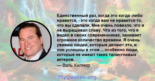 Единственный раз, когда это когда -либо нравится, - это когда вам не нравится то, что вы сделали. Мне очень повезло, что я не выращивал славу. Что из того, что я видел в своих современниках, занимает огромное количество 