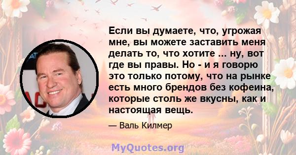 Если вы думаете, что, угрожая мне, вы можете заставить меня делать то, что хотите ... ну, вот где вы правы. Но - и я говорю это только потому, что на рынке есть много брендов без кофеина, которые столь же вкусны, как и