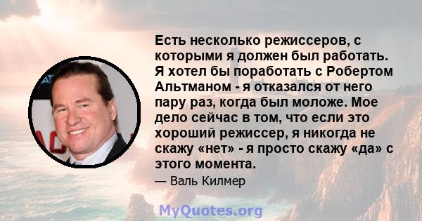 Есть несколько режиссеров, с которыми я должен был работать. Я хотел бы поработать с Робертом Альтманом - я отказался от него пару раз, когда был моложе. Мое дело сейчас в том, что если это хороший режиссер, я никогда