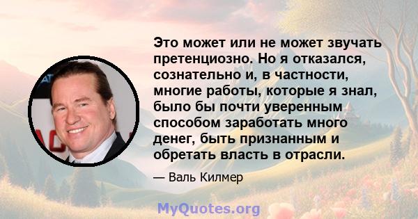 Это может или не может звучать претенциозно. Но я отказался, сознательно и, в частности, многие работы, которые я знал, было бы почти уверенным способом заработать много денег, быть признанным и обретать власть в