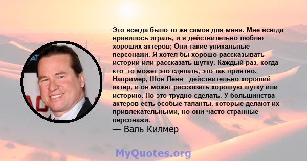 Это всегда было то же самое для меня. Мне всегда нравилось играть, и я действительно люблю хороших актеров; Они такие уникальные персонажи. Я хотел бы хорошо рассказывать истории или рассказать шутку. Каждый раз, когда