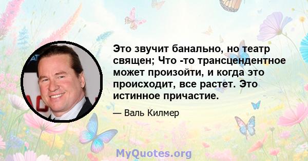 Это звучит банально, но театр священ; Что -то трансцендентное может произойти, и когда это происходит, все растет. Это истинное причастие.