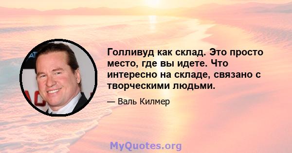 Голливуд как склад. Это просто место, где вы идете. Что интересно на складе, связано с творческими людьми.