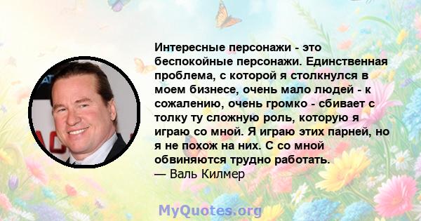 Интересные персонажи - это беспокойные персонажи. Единственная проблема, с которой я столкнулся в моем бизнесе, очень мало людей - к сожалению, очень громко - сбивает с толку ту сложную роль, которую я играю со мной. Я