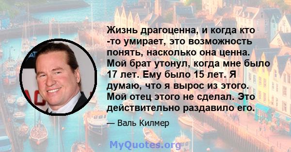 Жизнь драгоценна, и когда кто -то умирает, это возможность понять, насколько она ценна. Мой брат утонул, когда мне было 17 лет. Ему было 15 лет. Я думаю, что я вырос из этого. Мой отец этого не сделал. Это действительно 