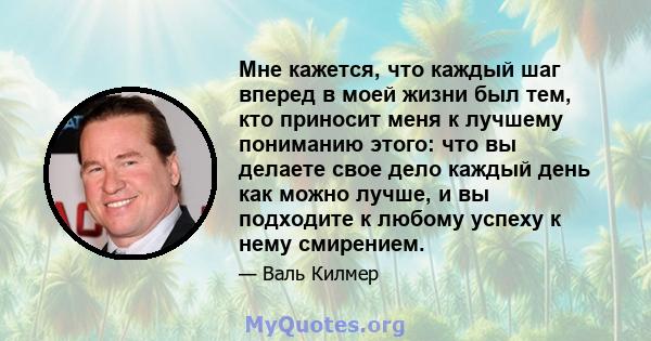 Мне кажется, что каждый шаг вперед в моей жизни был тем, кто приносит меня к лучшему пониманию этого: что вы делаете свое дело каждый день как можно лучше, и вы подходите к любому успеху к нему смирением.