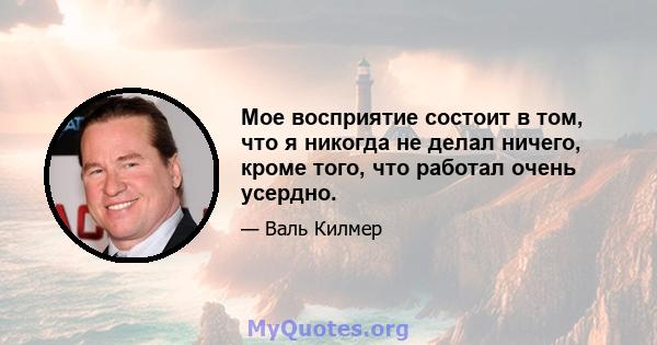 Мое восприятие состоит в том, что я никогда не делал ничего, кроме того, что работал очень усердно.