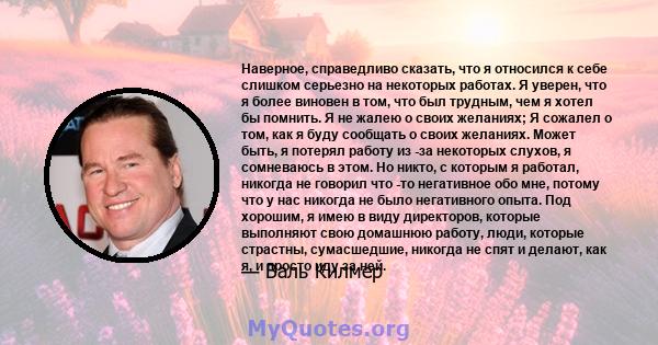 Наверное, справедливо сказать, что я относился к себе слишком серьезно на некоторых работах. Я уверен, что я более виновен в том, что был трудным, чем я хотел бы помнить. Я не жалею о своих желаниях; Я сожалел о том,