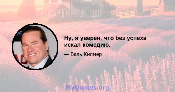 Ну, я уверен, что без успеха искал комедию.