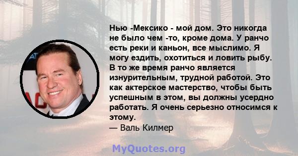 Нью -Мексико - мой дом. Это никогда не было чем -то, кроме дома. У ранчо есть реки и каньон, все мыслимо. Я могу ездить, охотиться и ловить рыбу. В то же время ранчо является изнурительным, трудной работой. Это как