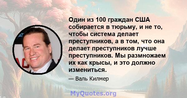 Один из 100 граждан США собирается в тюрьму, и не то, чтобы система делает преступников, а в том, что она делает преступников лучше преступников. Мы размножаем их как крысы, и это должно измениться.