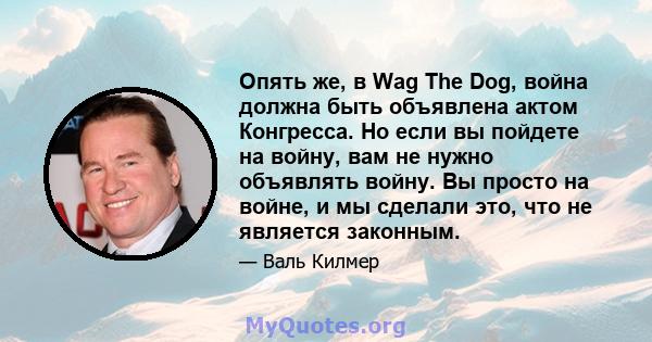 Опять же, в Wag The Dog, война должна быть объявлена ​​актом Конгресса. Но если вы пойдете на войну, вам не нужно объявлять войну. Вы просто на войне, и мы сделали это, что не является законным.