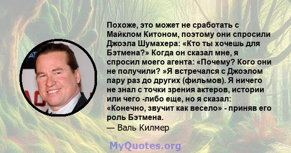 Похоже, это может не сработать с Майклом Китоном, поэтому они спросили Джоэла Шумахера: «Кто ты хочешь для Бэтмена?» Когда он сказал мне, я спросил моего агента: «Почему? Кого они не получили? »Я встречался с Джоэлом