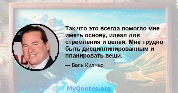 Так что это всегда помогло мне иметь основу, идеал для стремления и целей. Мне трудно быть дисциплинированным и планировать вещи.