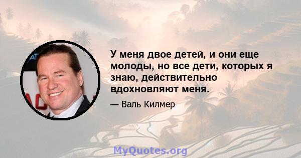 У меня двое детей, и они еще молоды, но все дети, которых я знаю, действительно вдохновляют меня.