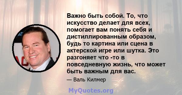 Важно быть собой. То, что искусство делает для всех, помогает вам понять себя и дистиллированным образом, будь то картина или сцена в актерской игре или шутка. Это разгоняет что -то в повседневную жизнь, что может быть