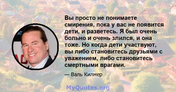 Вы просто не понимаете смирения, пока у вас не появится дети, и разветесь. Я был очень больно и очень злился, и она тоже. Но когда дети участвуют, вы либо становитесь друзьями с уважением, либо становитесь смертными