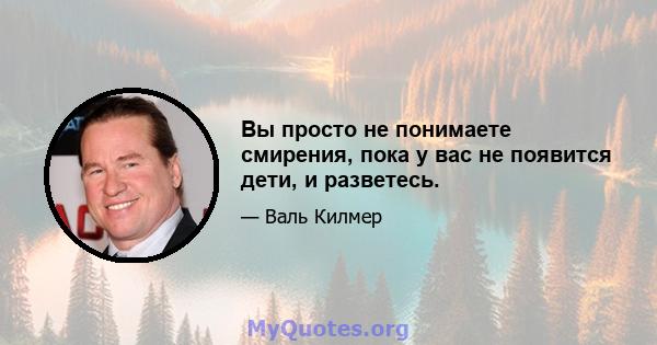 Вы просто не понимаете смирения, пока у вас не появится дети, и разветесь.