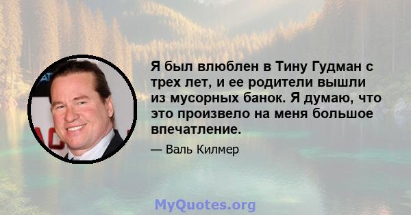 Я был влюблен в Тину Гудман с трех лет, и ее родители вышли из мусорных банок. Я думаю, что это произвело на меня большое впечатление.