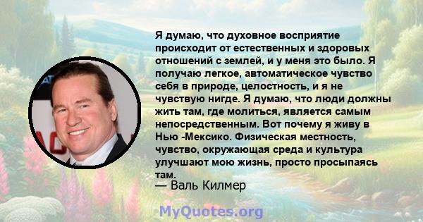 Я думаю, что духовное восприятие происходит от естественных и здоровых отношений с землей, и у меня это было. Я получаю легкое, автоматическое чувство себя в природе, целостность, и я не чувствую нигде. Я думаю, что