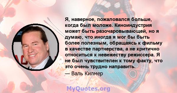 Я, наверное, пожаловался больше, когда был моложе. Киноиндустрия может быть разочаровывающей, но я думаю, что иногда я мог бы быть более полезным, обращаясь к фильму в качестве партнерства, а не критично относиться к