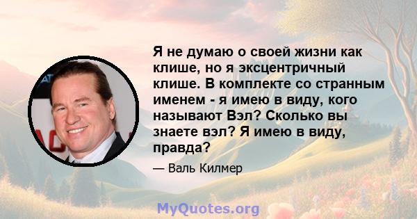 Я не думаю о своей жизни как клише, но я эксцентричный клише. В комплекте со странным именем - я имею в виду, кого называют Вэл? Сколько вы знаете вэл? Я имею в виду, правда?