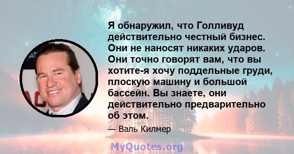 Я обнаружил, что Голливуд действительно честный бизнес. Они не наносят никаких ударов. Они точно говорят вам, что вы хотите-я хочу поддельные груди, плоскую машину и большой бассейн. Вы знаете, они действительно