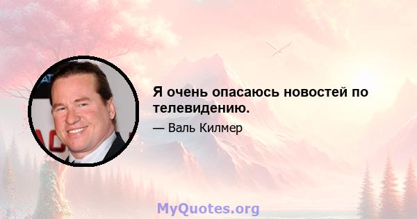 Я очень опасаюсь новостей по телевидению.