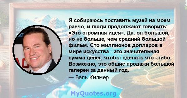 Я собираюсь поставить музей на моем ранчо, и люди продолжают говорить: «Это огромная идея». Да, он большой, но не больше, чем средний большой фильм. Сто миллионов долларов в мире искусства - это значительная сумма