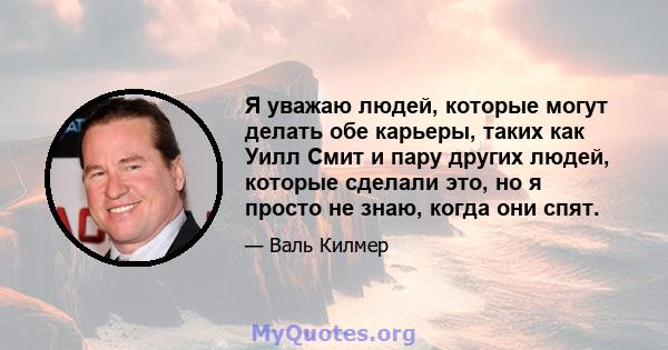 Я уважаю людей, которые могут делать обе карьеры, таких как Уилл Смит и пару других людей, которые сделали это, но я просто не знаю, когда они спят.