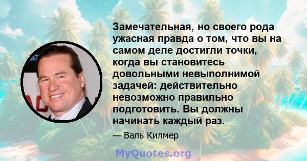 Замечательная, но своего рода ужасная правда о том, что вы на самом деле достигли точки, когда вы становитесь довольными невыполнимой задачей: действительно невозможно правильно подготовить. Вы должны начинать каждый