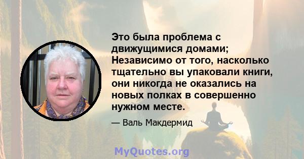 Это была проблема с движущимися домами; Независимо от того, насколько тщательно вы упаковали книги, они никогда не оказались на новых полках в совершенно нужном месте.