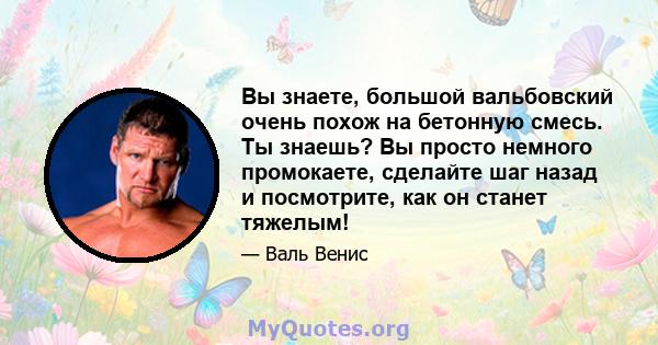 Вы знаете, большой вальбовский очень похож на бетонную смесь. Ты знаешь? Вы просто немного промокаете, сделайте шаг назад и посмотрите, как он станет тяжелым!