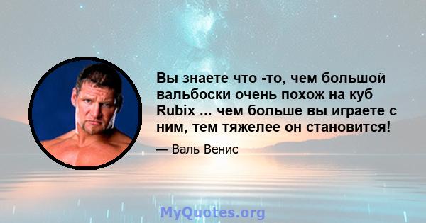 Вы знаете что -то, чем большой вальбоски очень похож на куб Rubix ... чем больше вы играете с ним, тем тяжелее он становится!