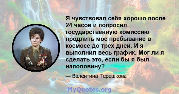 Я чувствовал себя хорошо после 24 часов и попросил государственную комиссию продлить мое пребывание в космосе до трех дней. И я выполнил весь график. Мог ли я сделать это, если бы я был наполовину?