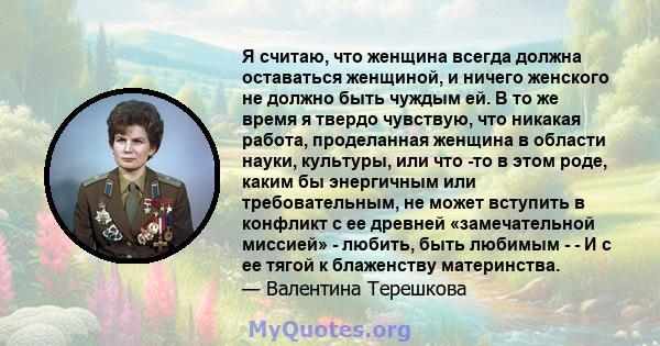 Я считаю, что женщина всегда должна оставаться женщиной, и ничего женского не должно быть чуждым ей. В то же время я твердо чувствую, что никакая работа, проделанная женщина в области науки, культуры, или что -то в этом 