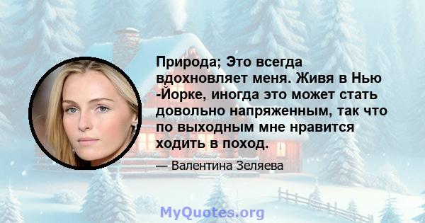 Природа; Это всегда вдохновляет меня. Живя в Нью -Йорке, иногда это может стать довольно напряженным, так что по выходным мне нравится ходить в поход.