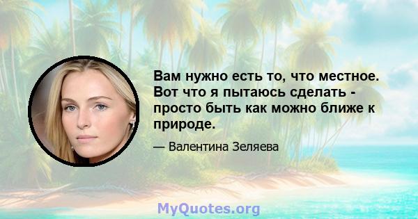 Вам нужно есть то, что местное. Вот что я пытаюсь сделать - просто быть как можно ближе к природе.