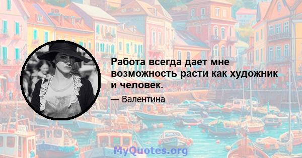 Работа всегда дает мне возможность расти как художник и человек.