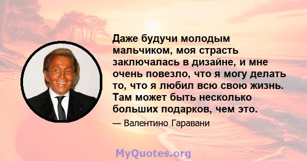 Даже будучи молодым мальчиком, моя страсть заключалась в дизайне, и мне очень повезло, что я могу делать то, что я любил всю свою жизнь. Там может быть несколько больших подарков, чем это.