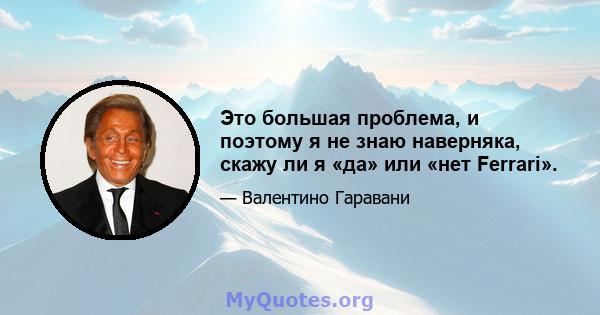 Это большая проблема, и поэтому я не знаю наверняка, скажу ли я «да» или «нет Ferrari».