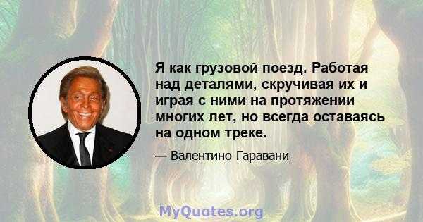 Я как грузовой поезд. Работая над деталями, скручивая их и играя с ними на протяжении многих лет, но всегда оставаясь на одном треке.