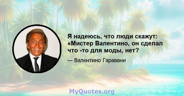 Я надеюсь, что люди скажут: «Мистер Валентино, он сделал что -то для моды, нет?