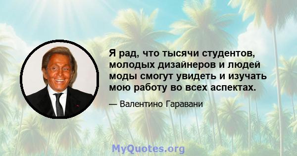 Я рад, что тысячи студентов, молодых дизайнеров и людей моды смогут увидеть и изучать мою работу во всех аспектах.