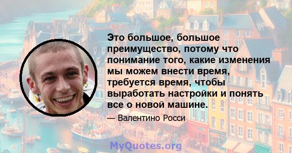 Это большое, большое преимущество, потому что понимание того, какие изменения мы можем внести время, требуется время, чтобы выработать настройки и понять все о новой машине.