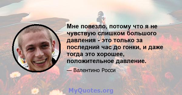 Мне повезло, потому что я не чувствую слишком большого давления - это только за последний час до гонки, и даже тогда это хорошее, положительное давление.