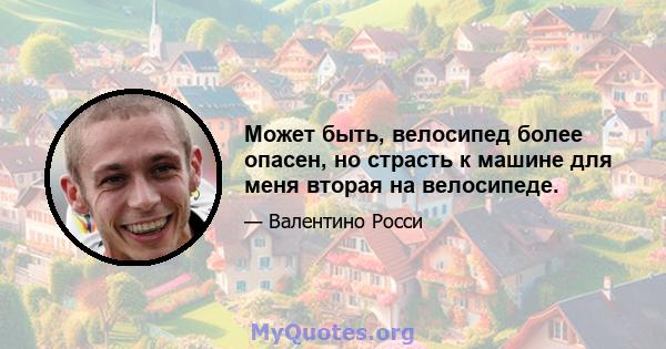 Может быть, велосипед более опасен, но страсть к машине для меня вторая на велосипеде.