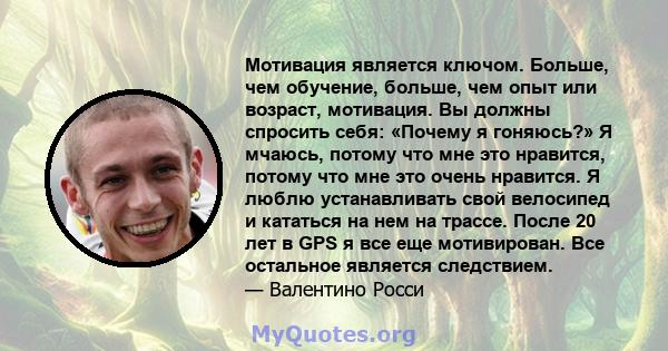 Мотивация является ключом. Больше, чем обучение, больше, чем опыт или возраст, мотивация. Вы должны спросить себя: «Почему я гоняюсь?» Я мчаюсь, потому что мне это нравится, потому что мне это очень нравится. Я люблю