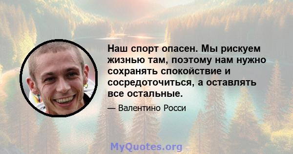 Наш спорт опасен. Мы рискуем жизнью там, поэтому нам нужно сохранять спокойствие и сосредоточиться, а оставлять все остальные.