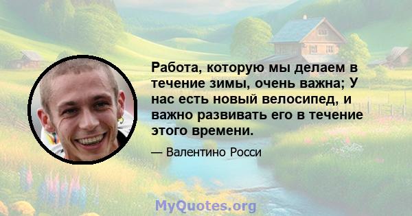 Работа, которую мы делаем в течение зимы, очень важна; У нас есть новый велосипед, и важно развивать его в течение этого времени.